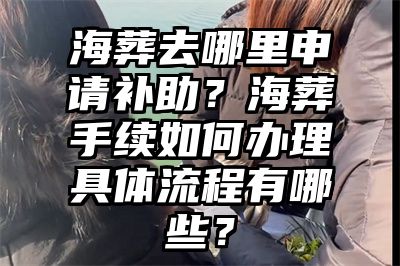 海葬去哪里申请补助？海葬手续如何办理具体流程有哪些？