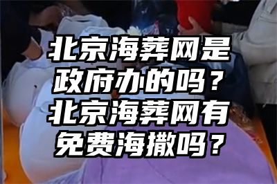 北京海葬网是政府办的吗？北京海葬网有免费海撒吗？